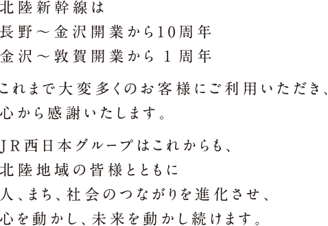 北陸新幹線は 長野～金沢開業から10周年 金沢～敦賀開業から1周年 これまで大変多くのお客様にご利用いただき、心から感謝いたします。JR西日本グループはこれからも、北陸地域の皆様とともに人、まち、社会のつながりを進化させ、心を動かし、未来を動かし続けます。