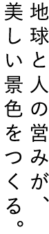 地球と人の営みが、美しい景色をつくる。
