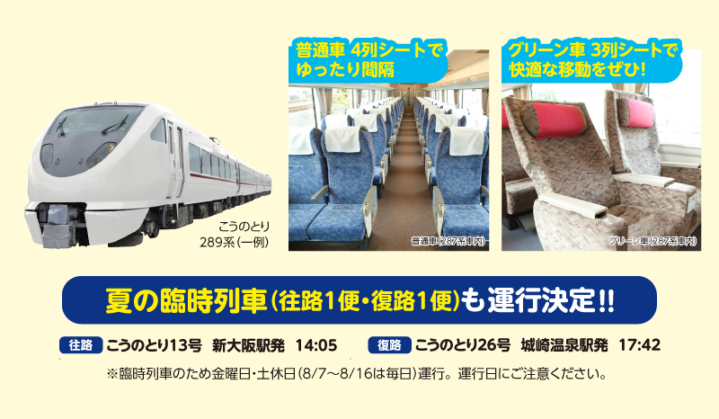 夏の臨時列車（往路1便・復路1便）も運行決定！！普通車4列シートでゆったり間隔、グリーン車3列シートで快適な移動をぜひ！【往路】こうのとり13号新大阪駅発14:05【復路】こうのとり26号城崎温泉駅発17:42※臨時列車のため金曜日・土休日（8/7～8/16は毎日）運行。運行日にご注意ください。
