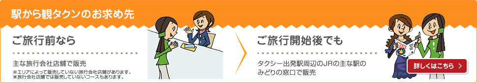 駅から観タクンのお求め先 ご旅行前なら 主な旅行会社店舗で販売※エリアによって販売していない旅行会社店舗があります。※旅行会社店舗では販売していないコースもあります。ご旅行開始後でも タクシー出発駅周辺のJRの主な駅のみどりの窓口で販売 詳しくはこちら