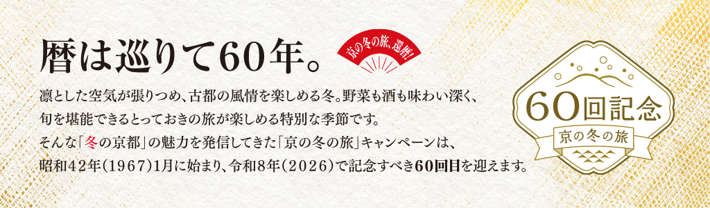 京の冬の旅、還暦！暦は巡りて60年。凛とした空気が張りつめ、古都の風情を楽しめる冬。野菜も酒も味わい深く、旬を堪能できるとっておきの旅が楽しめる特別な季節です。そんな「冬の京都」の魅力を発信してきた「京の冬の旅」キャンペーンは、昭和42年（1967）1月に始まり、令和8年（2026）で記念すべき60回目を迎えます。60回記念 京の冬の旅（新規ウィンドウで開きます）