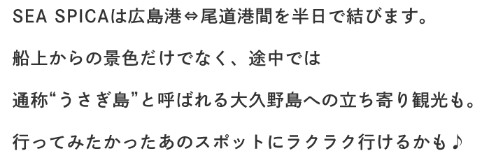 SEA SPICAは広島港⇔尾道港間を半日で結びます。船上からの景色だけでなく、途中では通称“うさぎ島”と呼ばれる大久野島への立ち寄り観光も。行ってみたかったあのスポットにラクラク行けるかも♪