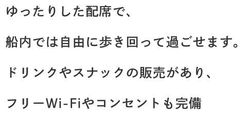 ゆったりした配席で、船内では自由に歩き回って過ごせます。ドリンクやスナックの販売があり、フリーWi-Fiやコンセントも完備