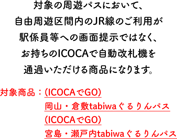 岡山ウエストパス・広島イーストパスにおいて、自由周遊区間内のJR線のご利用が駅係員等への画面提示ではなく、お持ちのICOCAで自動改札機を通過いただける商品になります。 対象商品：（ICOCAでGO）岡山ウエストパス（ICOCAでGO）広島イーストパス
