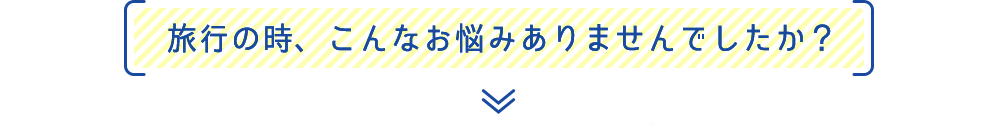 旅行の時、こんなお悩みありませんでしたか？