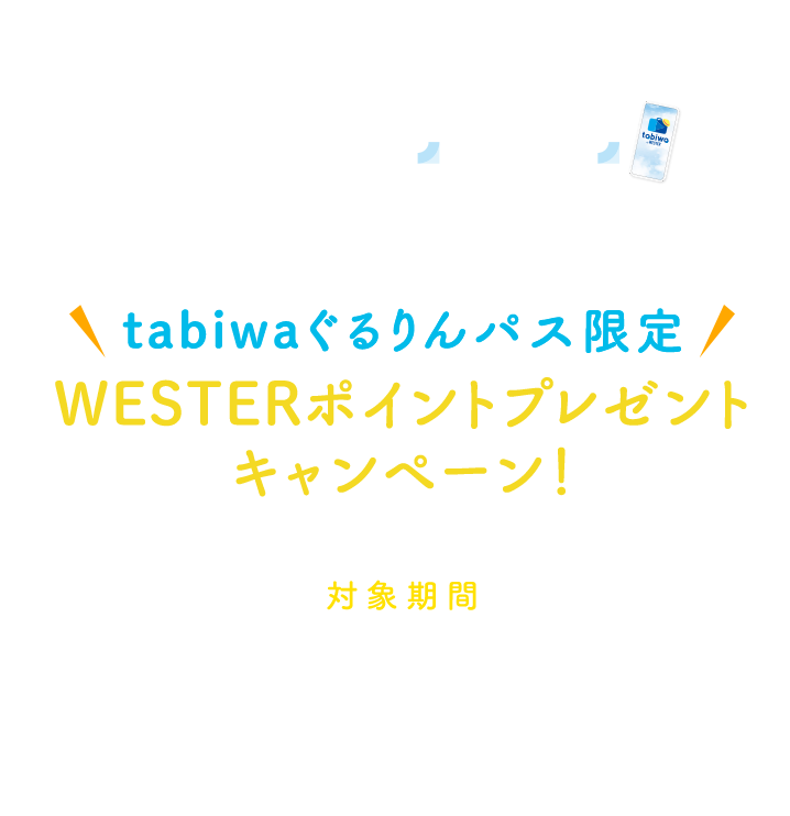 新幹線とtabiwa by WESTERのセットでおトク！ tabiwaぐるりんパス限定 WESTERポイントプレゼントキャンペーン！ 対象期間 2024年4月1日利用開始分～2025年4月2日（2025年3月31日利用開始分まで）