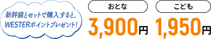新幹線とセットで購入すると、WESTERポイントプレゼント！ おとな3,900円 こども1,950円