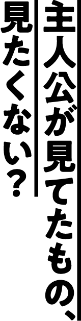 主人公が見てたもの、見たくない？