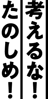 考えるな！たのしめ！