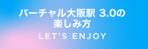 バーチャル大阪駅 3.0の楽しみ方 LET’S ENJOY
