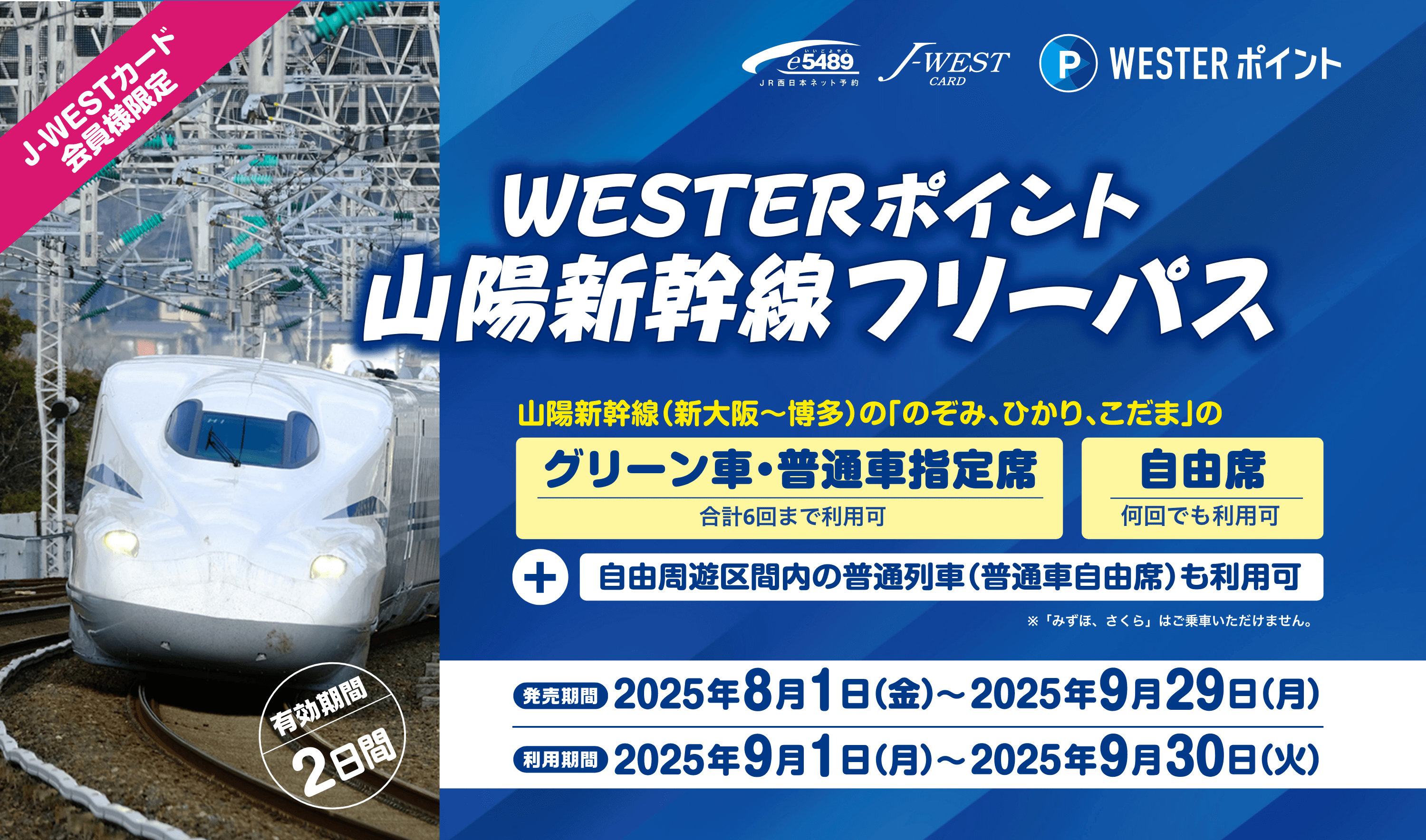 J-WESTカード会員様限定 WESTERポイント山陽新幹線フリーパス（有効期間2日間） 山陽新幹線(新大阪〜博多)の「のそみ、ひかり、こだま」のグリーン車・普通車指定席合計6回まで利用可、自由席何回でも利用可。+自由周遊区間内の普通列車（普通自由席）の利用可※「みずほ、さくら」はご乗車いただけません。発売期間2025年8月1日（金）〜2025年9月29日（月）利用期間2025年9月1日（月）〜2025年9月30日（火）
