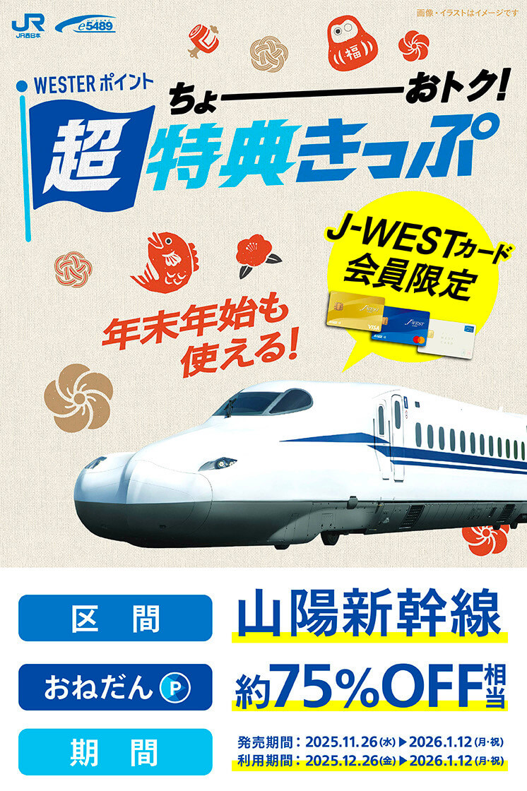 J-WESTカード会員限定 WESTERポイント超特典きっぷ 年末年始も使える！ 区間：山陽新幹線 おねだん（ポイント）：約75％OFF相当 期間：発売期間2025.11.26(水)〜2026.1.12(月・祝)、利用期間2025.12.26(金)〜2026.1.12(月・祝)