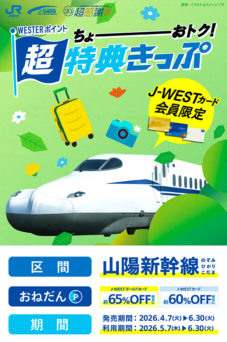 WESTERポイント 超特典きっぷ（J-WESTカード会員限定）区間：山陽新幹線のぞみ・ひかり・こだま　おねだん：J-WESTゴールドカード約65%OFF相当 J-WESTカード約60%OFF相当　発売期間：2026年4月7日(火)〜6月30日(火)　利用期間：2026年5月7日(木)〜6月30日(火)