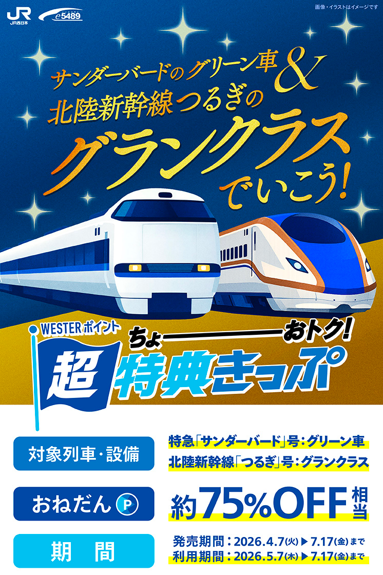 WESTERポイント 超特典きっぷ　サンダーバードのグリーン車&北陸新幹線つるぎのグランクラスでいこう!約75%OFF相当　対象列車・設備：特急「サンダーバード」号：グリーン車 北陸新幹線「つるぎ」号：グランクラス　おねだん：約75%OFF相当　発売期間：2026年4月7日(火)〜7月17日(金)　利用期間：2026年5月7日(木)〜7月17日(金)