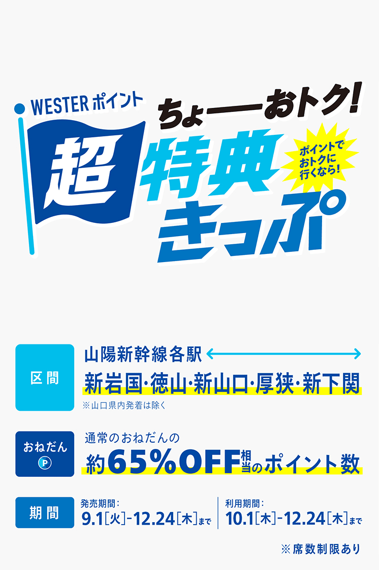 WESTERポイント超特典きっぷ　ちょーおトク！ポイントでおトクに行くなら！区間：山陽新幹線各駅から新岩国・徳山・新山口・厚狭・新下関（山口県内発着は除く）、おねだん：通常のおねだんの約65%OFF相当のポイント数、期間：発売期間9.1[火]〜12.24[木]まで／利用期間10.1[木]〜12.24[木]まで※席数制限あり