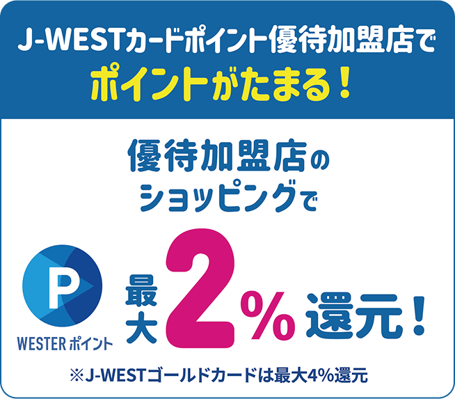 J-WESTカードポイント優待加盟店で、ポイントがたまる!優待加盟店のショッピングでWESTERポイント最大2%還元!※J-WESTゴールドカードは最大4%還元