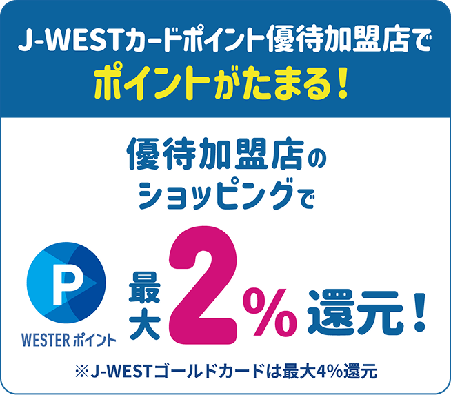 J-WESTカードポイント優待加盟店で、ポイントがたまる!優待加盟店のショッピングでWESTERポイント最大2%還元!※J-WESTゴールドカードは最大4%還元