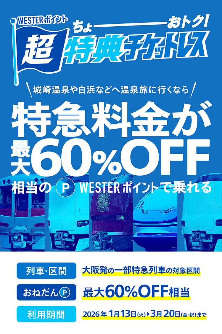 ちょーーーおトク！WESTERポイント超特典チケットレス　城崎温泉や白浜などへ温泉旅に行くなら特急料金が最大60%OFF相当のWESTERポイントで乗れる　列車・区間：大阪発の一部特急列車の対象区間　おねだん（P）最大60%OFF相当　利用期間：2026年1月13日（火）〜3月20日（金・祝）まで
