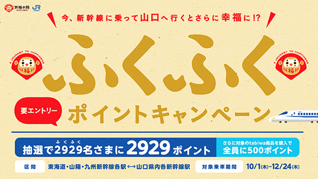 ふくふくポイントキャンペーン　今、新幹線に乗って山口へ行くとさらに幸福に!?要エントリーポイントキャンペーン 抽選で2929名さまに2929ポイント、さらに対象のtabiwa商品を購入で全員に500ポイント。区間：東海道・山陽・九州新幹線各駅から山口県内各新幹線駅、対象乗車期間：10/1[木]〜12/24[木]