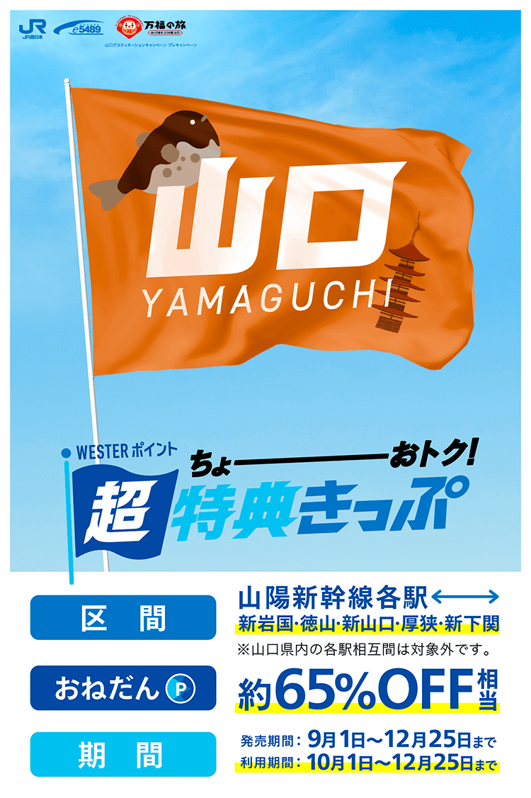 WESTERポイント超特典きっぷ 区間：山陽新幹線各駅↔︎新岩国・徳山・新山口・厚狭・新下関※山口県内の各駅相互間は対象外です。 おねだん：約65%OFF相当 発売期間：9月1日〜12月25日まで 利用期間：10月1日〜12月25日まで