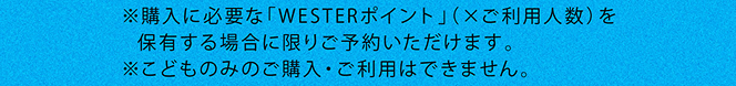 ※購入に必要な「WESTERポイント」（×ご利用人数）を保有する場合に限りご予約いただけます。※こどものみのご購入・ご利用はできません。