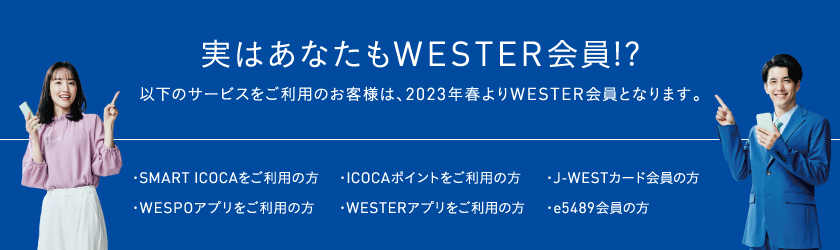 実はあなたもWESTER会員!? 以下のサービスをご利用のお客様は、2023年春よりWESTER会員となります。 ・SMART ICOCAをご利用の方 ・ICOCAポイントをご利用の方 ・J-WESTカード会員の方 ・WESPOアプリをご利用の方 ・WESTERアプリをご利用の方 ・e5489会員の方