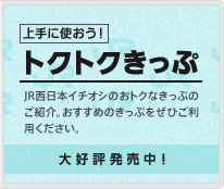 上手に使おう！トクトクきっぷ（JR西日本イチオシのおトクなきっぷのご紹介。おすすめのきっぷをぜひご利用ください。大好評発売中！）