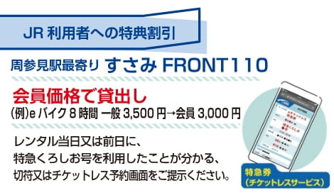 JR利用者への特典割引 周参見駅最寄り すさみFRONT110 会員価格で貸出し（例）eバイク8時間 一般価格3,500円 → 会員価格3,000円 レンタル当日または前日に、特急くろしお号を利用したことが分かる、きっぷ、またはチケットレス予約画面をご提示ください。