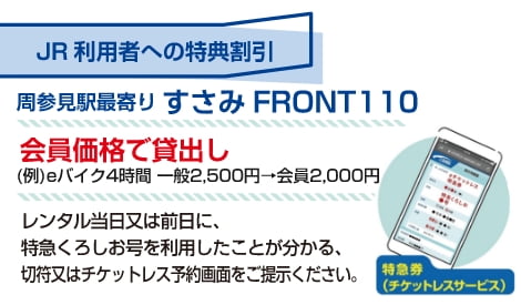 JR利用者への特典割引 周参見駅最寄り すさみFRONT110 会員価格で貸出し（例）eバイク4時間 一般価格2,500円 → 会員価格2,000円 レンタル当日または前日に、特急くろしお号を利用したことが分かる、きっぷ、またはチケットレス予約画面をご提示ください。