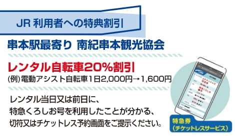 JR利用者への特典割引 串本駅最寄り 南紀串本観光協会 レンタル自転車20%割引（例）電動アシスト自転車 1日2,000円 → 1,600円 レンタル当日または前日に、特急くろしお号を利用したことが分かる、きっぷ、またはチケットレス予約画面をご提示ください。