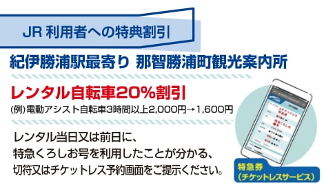 JR利用者への特典割引 紀伊勝浦駅最寄り那智勝浦町観光案内所 レンタル自転車20%割引（例）電動アシスト自転車 3時間以上 2,000円 → 1,600円 レンタル当日または前日に、特急くろしお号を利用したことが分かる、きっぷ、またはチケットレス予約画面をご提示ください。