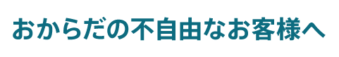 おからだの不自由なお客様へ