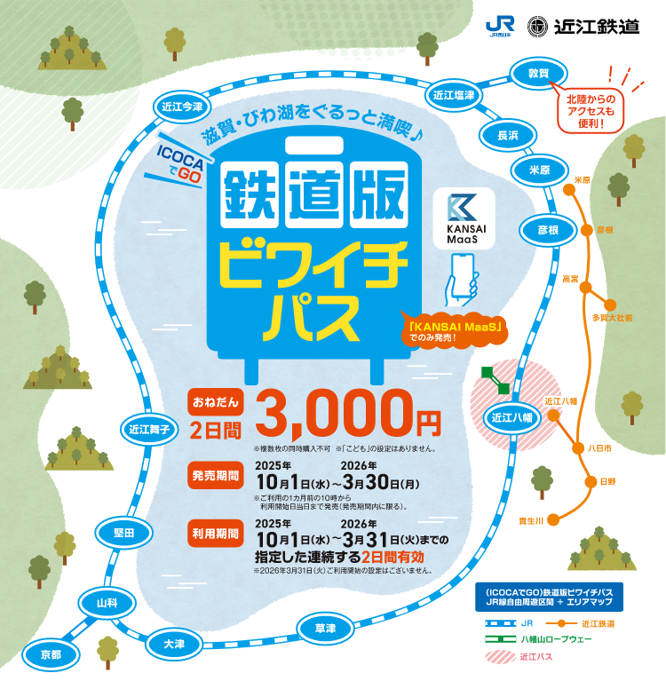 滋賀・びわ湖をぐるっと満喫♪ICOCAでGO 鉄道版 ビワイチパス。「KANSAI MaaS」でのみ発売！おねだん2日間3,000円 ※複数枚の同時購入不可 ※「こども」の設定はありません。発売期間2025年10月1日（水）～2026年3月30日（月）※ご利用の1ヵ月前の10時からご利用開始日当日まで発売（発売期間内に限る）。利用期間2025年10月1日（水）～2026年3月31日（火）までの指定した連続する2日間有効※2026年3月31日（火）ご利用開始の設定はございません。（ICOCAでGO）鉄道版ビワイチパスJR自由周遊区間 + エリアマップ 北陸からのアクセスも便利！JR西日本 近江鉄道