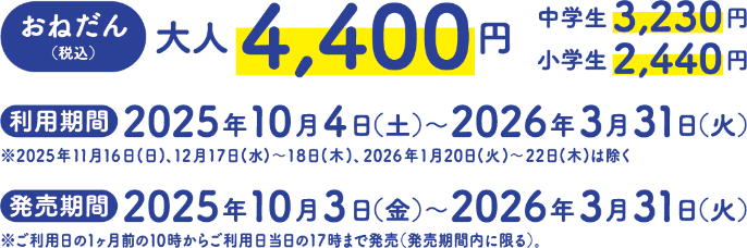 【おねだん（税込）】大人4,400円、中学生3,230円、小学生2,440円【利用期間】2025年10月4日（土）～2026年3月31日（火）※2025年11月16日(日)、12月17日(水)～18日(木)、2026年1月20日(火)～22日(木)は除く【発売期間】2025年10月3日（金）～2026年3月31日（火）※ご利用日の1ヶ月前の10時からご利用日当日の17時まで発売（発売期間内に限る）。