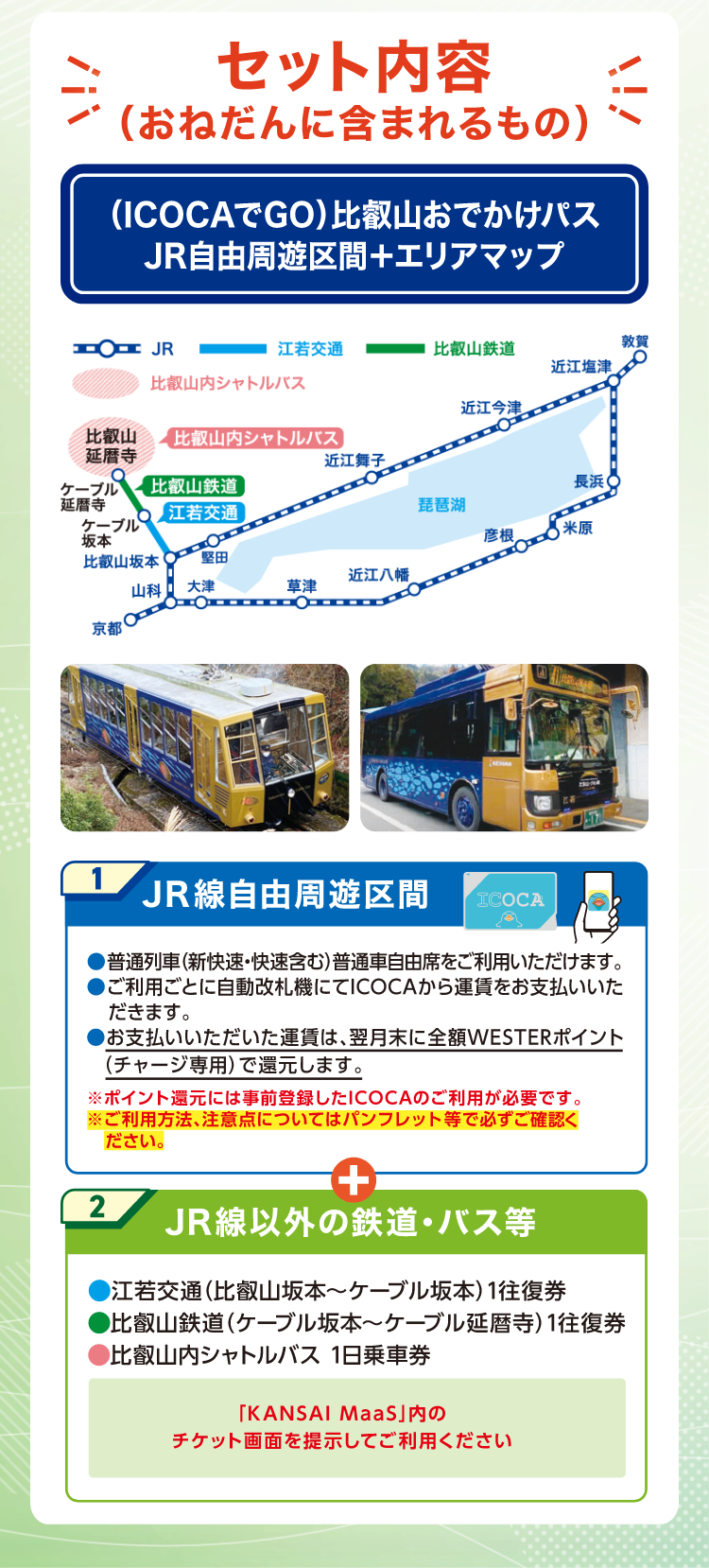 セット内容（おねだんに含まれるもの）1.JR線自由周遊区間。普通列車（新快速・快速含む）普通車自由席をご利用いただけます。ご利用ごとに自動改札機にてICOCAから運賃をお支払いいただきます。お支払い頂いた運賃は、翌月末に全額WESTERポイント（チャージ専用）で還元します。※ポイント還元には事前登録したICOCAのご利用が必要です。※ご利用方法、注意点についてはパンフレット等で必ずご確認ください。2.JR線以外の鉄道・バス等。江若交通（比叡山坂本～ケーブル坂本）1往復券。比叡山鉄道（ケーブル坂本～ケーブル延暦寺）1往復券。比叡山内シャトルバス1日乗車券。「KANSAI MaaS」内のチケット画面を提示してご利用ください