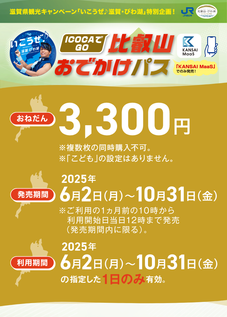 滋賀県観光キャンペーン「いこうぜ♪滋賀・びわ湖」特別企画！ICOCAでGO 比叡山おでかけパス「KANSAI MaaS」でのみ発売！おねだん3,300円 ※複数枚の同時購入不可 ※「こども」の設定はありません。発売期間2025年6月2日（月）～10月31日（金）※ご利用の1ヵ月前の10時からご利用開始日当日の12時まで発売（発売期間内に限る）。利用期間2025年6月2日（月）～10月31日（金）の指定した1日のみ有効