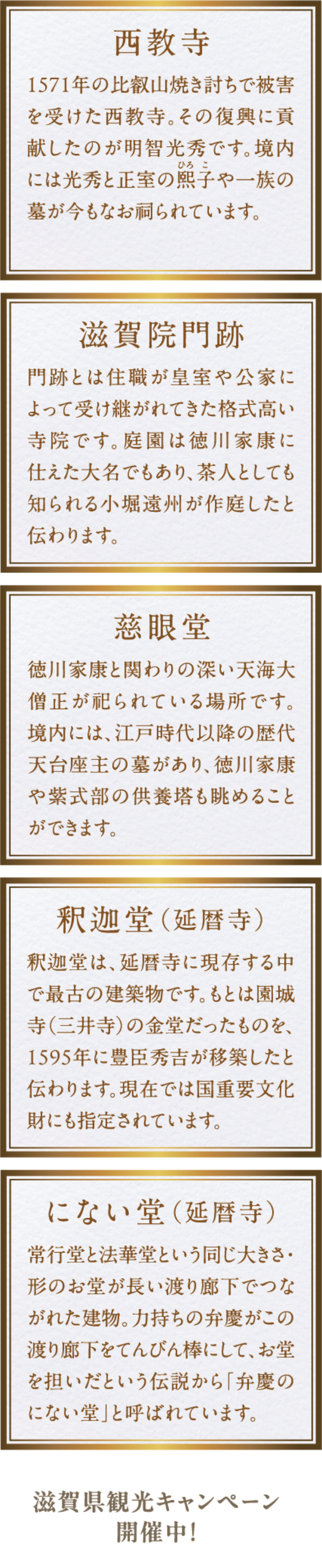 ●西教寺：1571年の比叡山焼き討ちで被害をうけた西教寺。その復興に貢献したのが明智光秀です。境内には光秀と正室の熙子や一族の墓が今もなお祠られています。●滋賀院門跡：門跡とは住職が皇室や公家によって受け継がれてきた格式高い寺院です。庭園は徳川家康に仕えた大名でもあり、茶人としても知られる小堀遠州が作庭したと伝わります。●慈眼堂：徳川家康と関わりの深い天海大僧正が祀られている場所です。境内には、江戸時代以降の歴代天台座主の墓があり、徳川家康や紫式部の供養塔も眺めることができます。●釈迦堂（延暦寺）：釈迦堂は、延暦寺に現存する中で最古の建築物です。もとは園城寺（三井寺）の金堂だったものを、1595年に豊臣秀吉が移築したと伝わります。現在では国重要文化財にも指定されています。●にない堂（延暦寺）：常行堂と法華堂という同じ大きさ・形のお堂が長い渡り廊下でつながれた建物。力持ちの弁慶がこの渡り廊下をてんびん棒にして、お堂を担いだという伝説から「弁慶のにない堂」と呼ばれています。滋賀観光キャンペーン開催中！