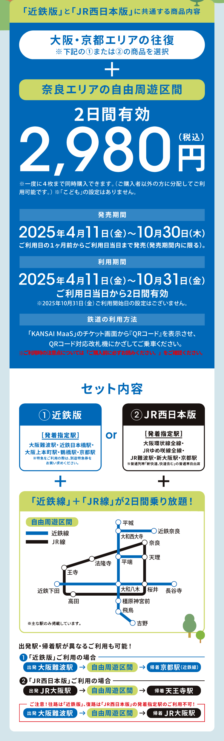 「近鉄版」+「JR西日本版」に共通する商品内容 大阪・京都エリア発の往復※右記の①または②の商品を選択+奈良エリアの自由周遊区間 2日間有効2,980円（税込）発売期間：2025年4月11日（金）～10月30日（木）ご利用日の1ヶ月前からご利用日当日まで発売（発売期間内に限る） 利用期間：2025年4月11日（金）～10月31日（金）ご利用日当日から2日間有効※2025年10月31日（金）ご利用開始日設定はございません。 鉄道の利用方法：KANSAI MaaSのチケット画面からQRコードを表示させ、QRコード対応改札機にかざしてご乗車ください。※ご利用時の注意点については「ご購入前に必ずお読みください。」をご確認ください。セット内容下 1：近鉄版 発着指定駅 大阪難波駅・近鉄日本橋駅・大阪上本町駅・鶴橋駅・京都駅※特急をご利用の際は、別途特急券をお買い求めください。 or 2：JR西日本版 発着指定駅 大阪環状線全線・JRゆめ咲線全線・JR難波駅・新大阪駅・京都駅※普通列車「新快速、快速含む」の普通車自由席 +「近鉄線」+「JR線」が2日間乗り放題！ 出発駅・帰着駅が異なるご利用も可能！①「近鉄版」ご利用の場合：出発 大阪難波駅→自由周遊区間→帰着 京都駅（近鉄線）②「JR西日本版」ご利用の場合：出発 JR大阪駅→自由周遊区間→帰着 天王寺駅 ご注意！往路は「近鉄版」、復路は「JR西日本版」の発着指定駅のご利用は不可！出発 大阪難波駅→自由周遊区間→帰着 JR大阪駅