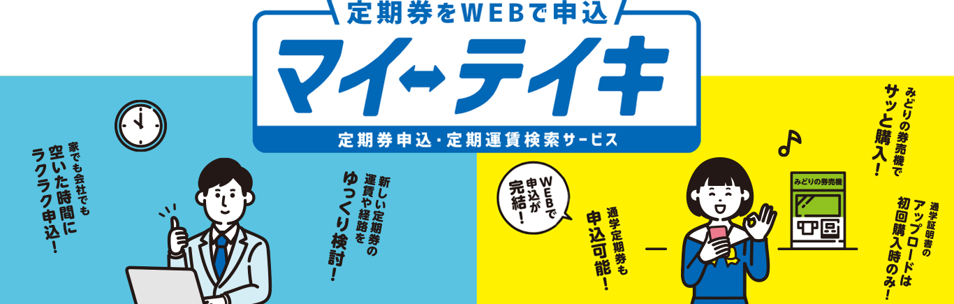 定期券をWEBで申込 マイ・テイキ 定期券申込・定期運賃検索サービス 家でも会社でも空いた時間にラクラク申込！新しい定期券の運賃や経路をゆっくり検討！みどりの券売機でサッと購入！通学証明書のアップロードは初回購入時のみ！WEBで申込が完結！通学定期券も申込可能！