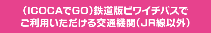 （ICOCAでGO）鉄道版ビワイチパスで ご利用いただける交通機関（JR線以外）