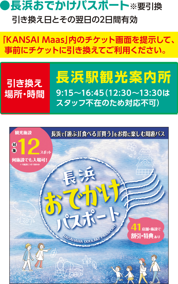長浜おでかけパスポート ※要引換。引き換え日とその翌日の2日間有効。「KANSAI MaaS」内のチケット画面を提示して、事前にチケットに引き換えてご利用ください。引き換え場所と時間：長浜駅観光案内所 9：15～16：45（12：30～13：30はスタッフ不在のため対応不可