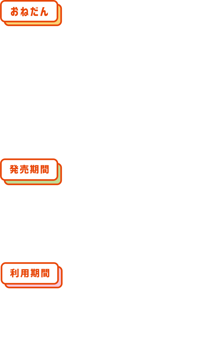 【おねだん】大人2,500円（税込）小児1,300円（税込） ※一度に4枚まで同時購入できます。（ご購入者以外の方に分配してご利用可能です）【発売期間】2025年7月18日（金）～2026年3月31日（火）ご利用日の1カ月前の10時からご利用日当日まで発売（発売期間内に限る）【利用期間】2025年7月19日（土）～2026年3月31日（火）ご利用日当日に限り有効