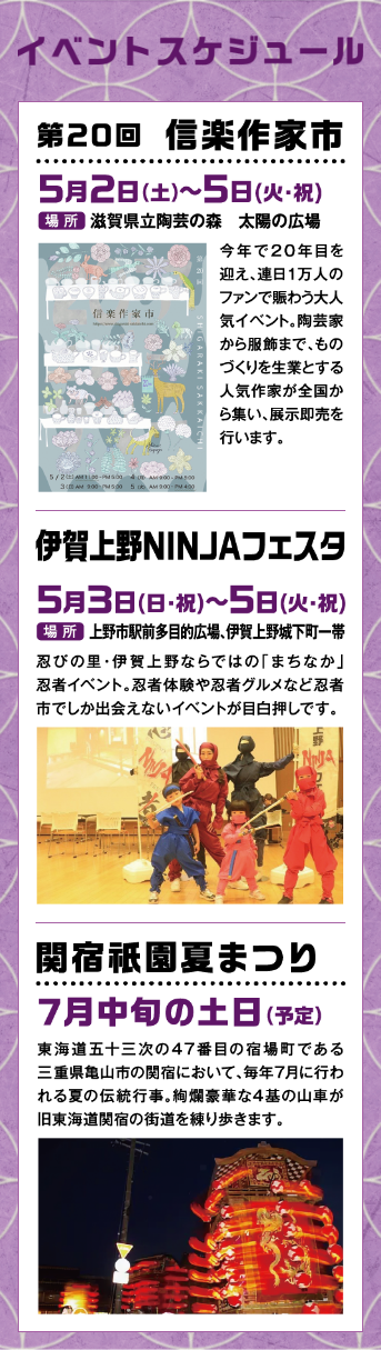 イベントスケジュール 第20回 信楽作家市5月2日(土)～5日(火・祝) 場所 滋賀県立陶芸の森 太陽の広場 伊賀上野NINJAフェスタ5月3日(日・祝)～5日(火・祝) 場所 上野市駅前多目的広場、伊賀上野城下町一帯 関宿祇園夏まつり7月中旬の土日(予定) 東海道五十三次の47番目の宿場町である三重県亀山市の関宿