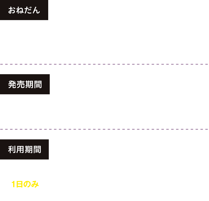 【おねだん】4,000円※複数枚の同時購入不可※「こども」の設定はありません。【発売期間】2025年10月31日（金）～2026年3月31日（火）※ご利用日の1カ月前の10時から利用開始日当日15時まで発売（発売期間内に限る）。【利用期間】2025年11月1日（土）～2026年3月31日（火）の指定した1日のみ有効 除外日：11月4日(火)〜6日(木)、11月18日(火)〜20日(木)、1月20日(火)〜22日(木)