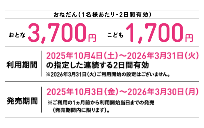 【おねだん（1名様あたり・2日間有効）】おとな3,700円、こども1,700円。【利用期間】2025年10月4日（土）～2026年3月31日（火）の指定した連続する2日間有効 ※2026年3月31日（火）ご利用開始の設定はございません。【発売期間】2025年10月3日（金）～2026年3月30日（月）※ご利用の1ヵ月前から利用開始当日までの発売（発売期間内に限ります）。
