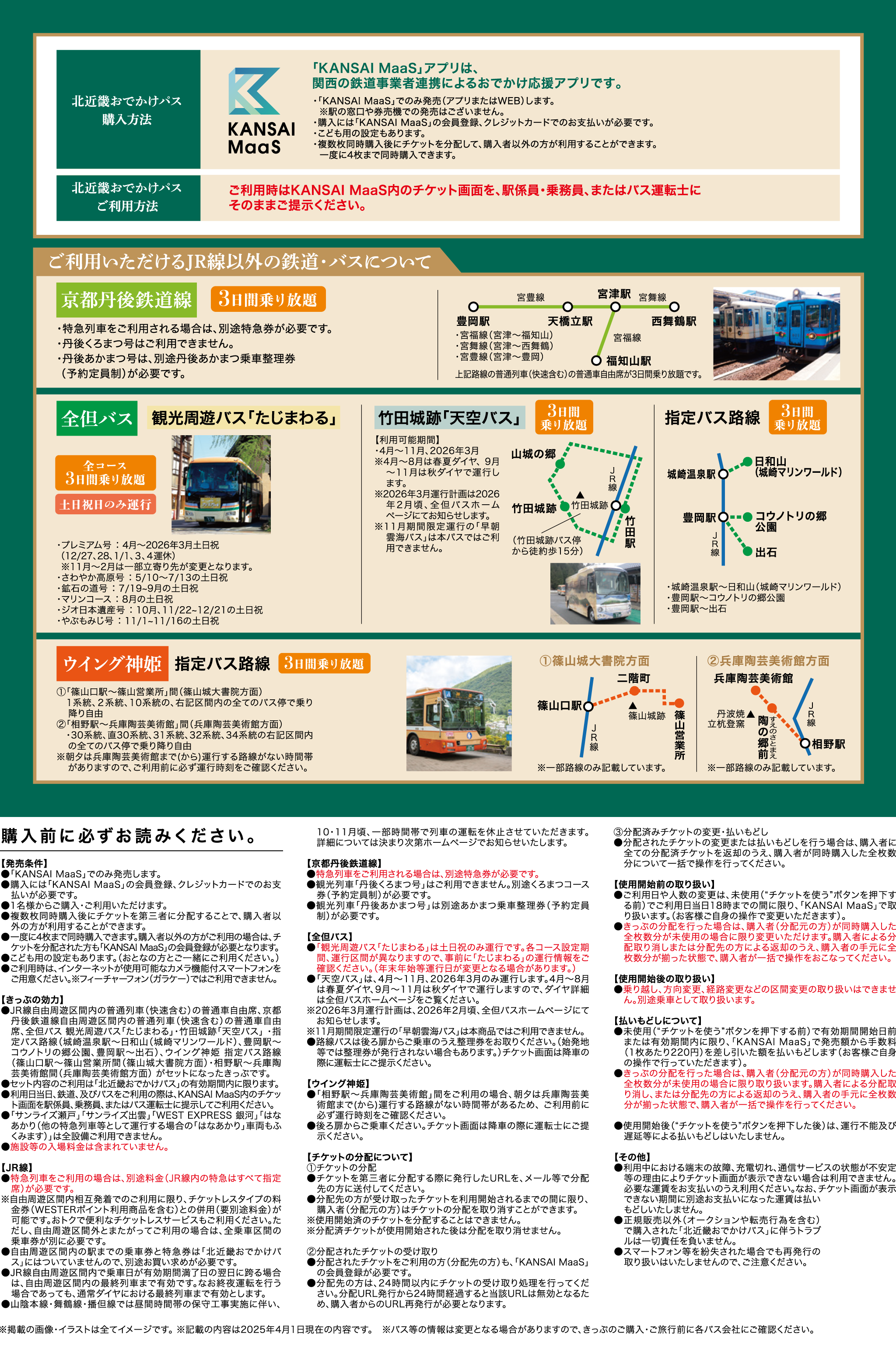北近畿おでかけパス購入方法 「KANSAI MaaS」アプリは、関西の鉄道事業者連携によるおでかけ応援アプリです。・「KANSAI MaaS」でのみ発売（アプリまたはWEB）します。※駅の窓口や券売機での発売はございません。・購入には「KANSAI MaaS」の会員登録、クレジットカードでのお支払いが必要です。・こども用の設定もあります。・複数枚同時購入後にチケットを分配して、購入者以外の方が利用することができます。一度に4枚まで同時購入できます。北近畿おでかけパスご利用方法 ご利用時はKANSAI MaaS内のチケット画面を、駅係員・乗務員、またはバス運転士にそのままご提示ください。