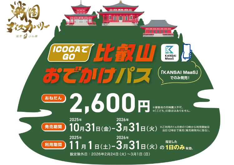ICOCAでGO 比叡山おでかけパス。「KANSAI MaaS」戦国ディスカバリー。おねだん2,600円 ※複数枚の同時購入不可 ※「こども」の設定はありません。発売期間2025年10月31日（金）～2026年3月31日（火）※ご利用の1ヵ月前の10時からご利用開始日当日の12時まで発売（発売期間内に限る）。利用期間2025年11月1日（土）～2026年3月31日（火）の指定した1日のみ有効。設定除外日：2026年2月24日（火）～3月1日（日）
