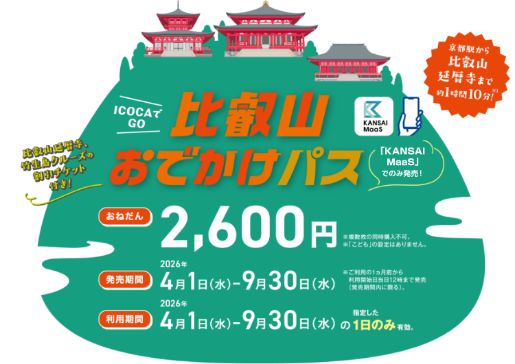 ICOCAでGO  比叡山おでかけパス。「KANSAI MaaS」でのみ発売&excl; 京都駅から比叡山延暦寺まで約1時間10分&excl;※JR、江若交通、比叡山鉄道、徒歩から算出 比叡山延暦寺、竹生島クルーズの割引チケット付き&excl; 【おねだん】2,600円 ※複数枚の同時購入不可。 ※「こども」の設定はありません。【発売期間】2026年4月1日（水）～2026年9月30日（水）※ご利用の1ヵ月前からご利用開始日当日12時まで発売（発売期間内に限る）。【利用期間】2026年4月1日（水）～2026年9月30日（水）の指定した1日のみ有効。