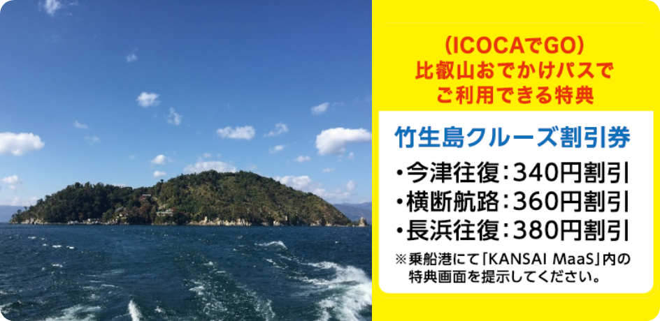 （ICOCAでGO）比叡山おでかけパスでご利用できる特典 【竹生島クルーズ割引券】・今津往復：340円割引 ・横断航路：360円割引 ・長浜往復：380円割引 ※乗船港にて「KANSAI MaaS」内の特典画面を提示してください。