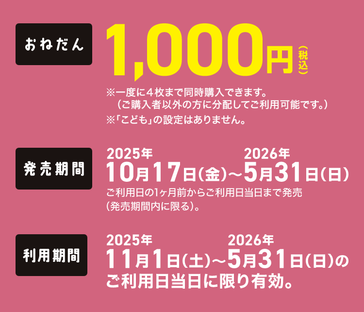 【おねだん】1,000円（税込）※一度に4枚まで同時購入できます。（ご購入者以外の方に分配してご利用可能です。）※「こども」の設定はありません。【発売期間】2025年10月17日（金）～2026年5月31日（日）ご利用日の1ヶ月前からご利用日当日まで発売（発売期間内に限る）。【利用期間】2025年11月1日（土）～2026年5月31日（日）のご利用日当日に限り有効。